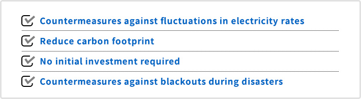 Countermeasures against fluctuations in electricity rates / Reduce carbon footprint / No initial investment required / Countermeasures against blackouts during disasters